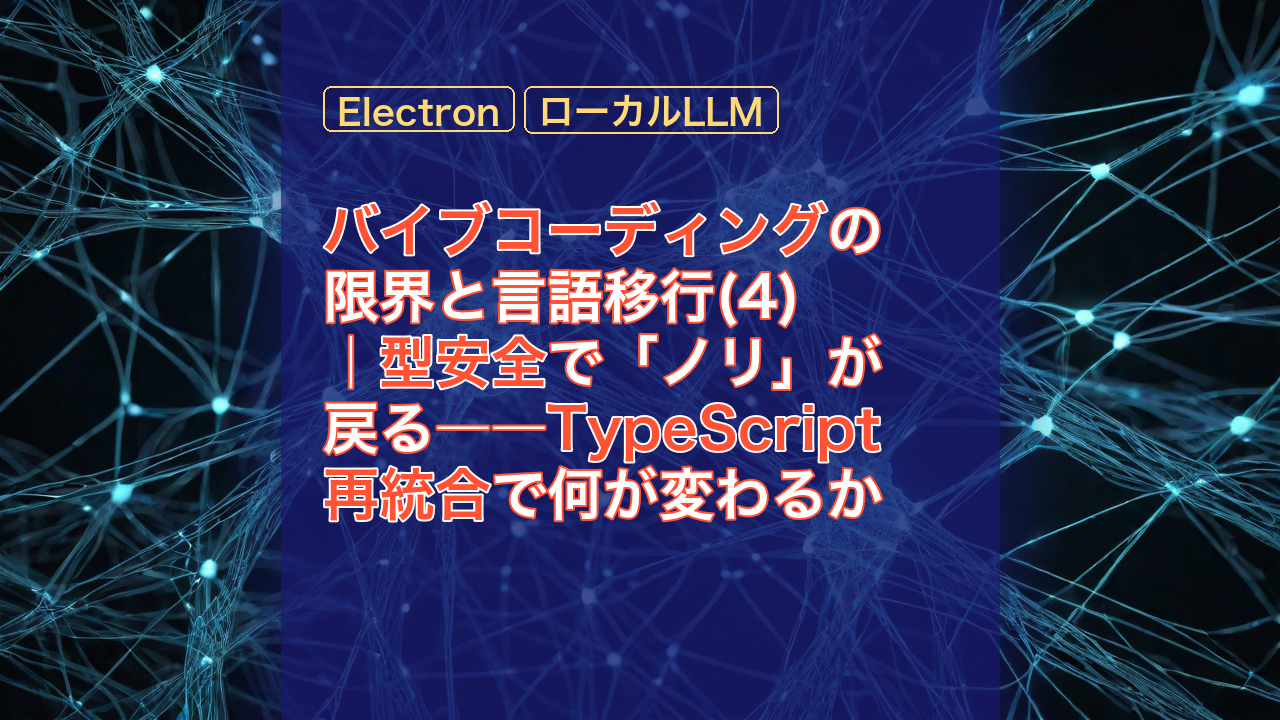 バイブコーディングの限界と言語移行(4)｜型安全で「ノリ」が戻る――TypeScript再統合で何が変わるか — TypeScript, 再統合, Electron