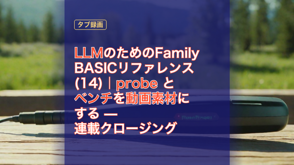 LLMのためのFamily BASICリファレンス(14)｜probe とベンチを動画素材にする — 連載クロージング — LLM, Family BASIC, probe