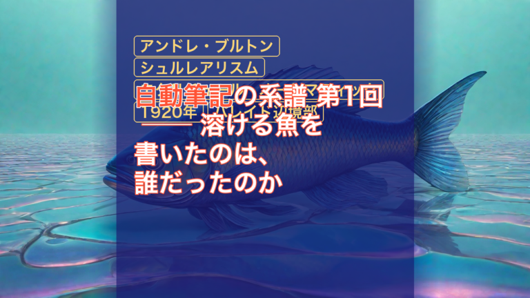 自動筆記の系譜 第1回 ── 溶ける魚を書いたのは、誰だったのか — 自動筆記, アンドレ・ブルトン, シュルレアリスム