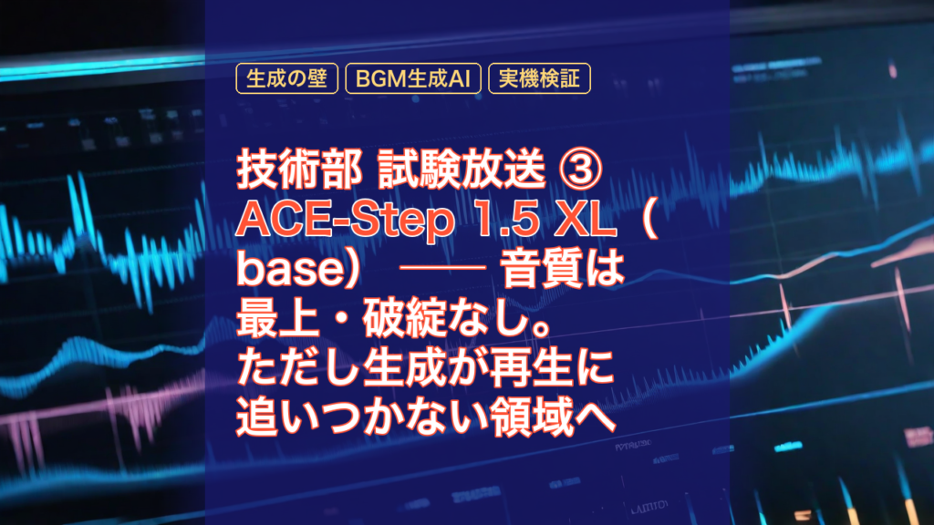 技術部 試験放送 ③ ACE-Step 1.5 XL（base） ── 音質は最上・破綻なし。ただし生成が再生に追いつかない領域へ — ACE-Step 1.5 XL, 音質は最上, 生成の壁