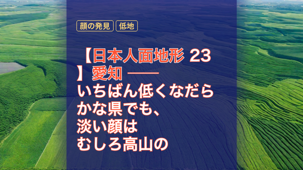 【日本人面地形 23】愛知 ── いちばん低くなだらかな県でも、淡い顔はむしろ高山の県より多く湧いた — 愛知, 地形, 日本人面