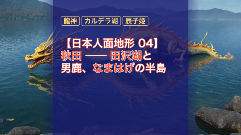 【日本人面地形 04】秋田 ── 田沢湖と男鹿、なまはげの半島 — 田沢湖, なまはげ, 龍神