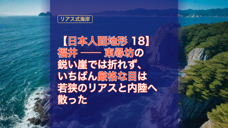 【日本人面地形 18】福井 ── 東尋坊の鋭い崖では折れず、いちばん厳格な目は若狭のリアスと内陸へ散った — 福井, 東尋坊, 日本人面地形