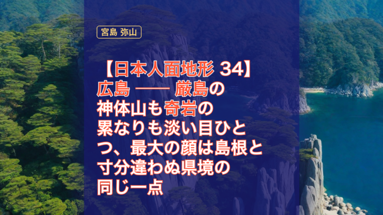 【日本人面地形 34】広島 ── 厳島の神体山も奇岩の累なりも淡い目ひとつ、最大の顔は島根と寸分違わぬ県境の同じ一点 — 広島, 日本人面地形, 厳島