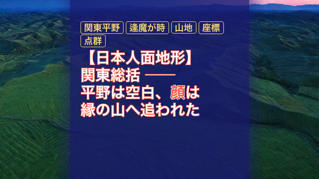 【日本人面地形】関東総括 ── 平野は空白、顔は縁の山へ追われた — 関東平野, 逢魔が時, 山地