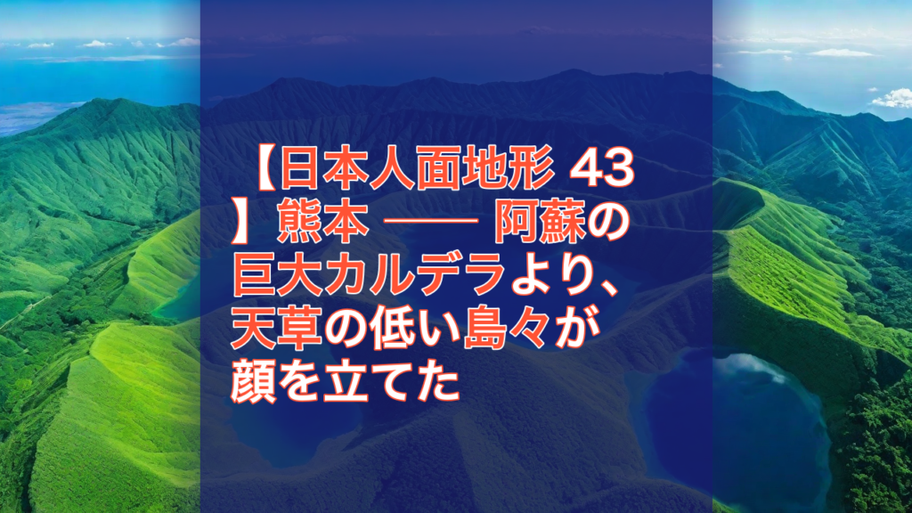 【日本人面地形 43】熊本 ── 阿蘇の巨大カルデラより、天草の低い島々が顔を立てた — 熊本, 阿蘇, 巨大カルデラ