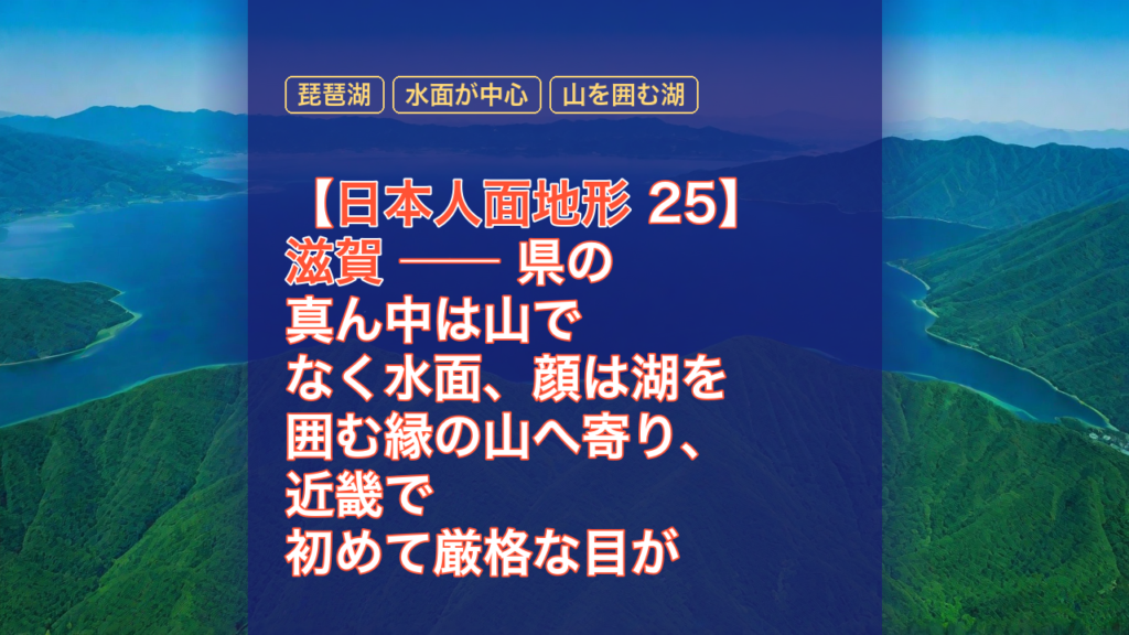 【日本人面地形 25】滋賀 ── 県の真ん中は山でなく水面、顔は湖を囲む縁の山へ寄り、近畿で初めて厳格な目が折れたのは京都との県境の一点だった — 滋賀, 琵琶湖, 水面が中心