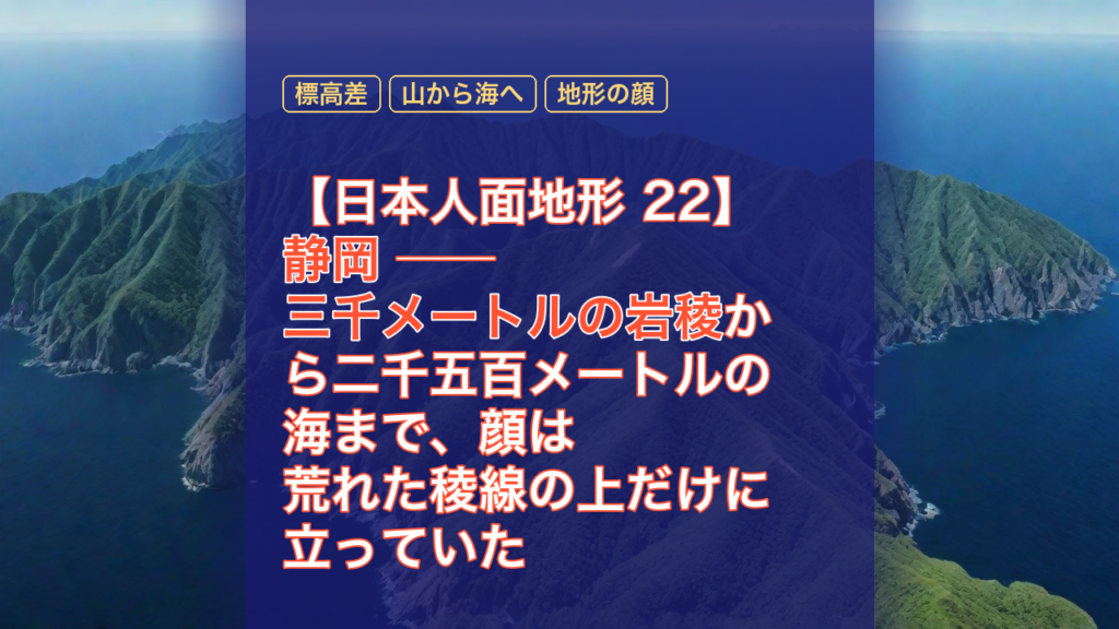 【日本人面地形 22】静岡 ── 三千メートルの岩稜から二千五百メートルの海まで、顔は荒れた稜線の上だけに立っていた — 静岡, 標高差, 三千メートルの岩稜