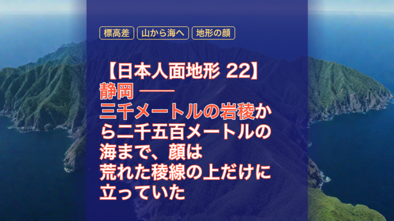 【日本人面地形 22】静岡 ── 三千メートルの岩稜から二千五百メートルの海まで、顔は荒れた稜線の上だけに立っていた — 静岡, 標高差, 三千メートルの岩稜