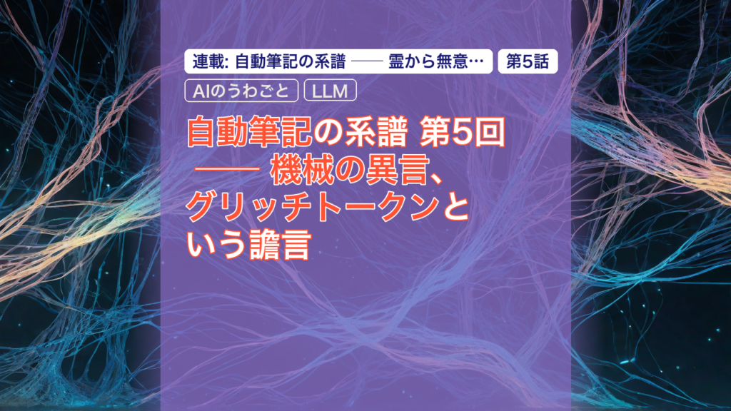 自動筆記の系譜 第5回 ── 機械の異言、グリッチトークンという譫言 — グリッチトークン, 機械の異言, AIのうわごと