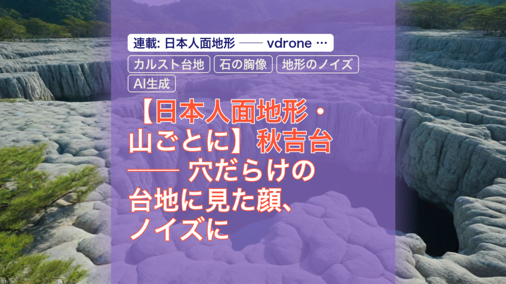 【日本人面地形・山ごとに】秋吉台 ── 穴だらけの台地に見た顔、ノイズに聞いた地下の声 — 秋吉台, カルスト台地, 日本人面地形