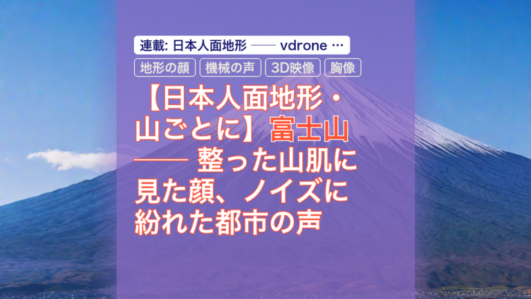 【日本人面地形・山ごとに】富士山 ── 整った山肌に見た顔、ノイズに紛れた都市の声 — 富士山, 地形の顔, 機械の声